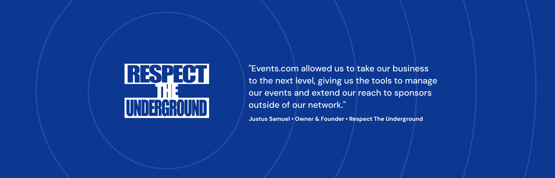 Events.com allowed us to take our business to the next level, giving us the tools to manage our events and extend our reach to sponsors outside of our network. Justus Samuel Owner & Founder Respect The Underground