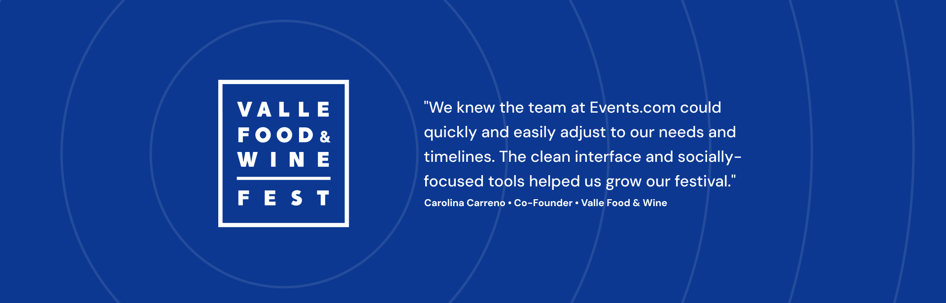 We knew the team at Events.com could quickly and easily adjust to our needs and timelines. The clean interface and socially-focused tools helped us grow our festival. Carolina Carreno Co-Founder Valle Food & Wine